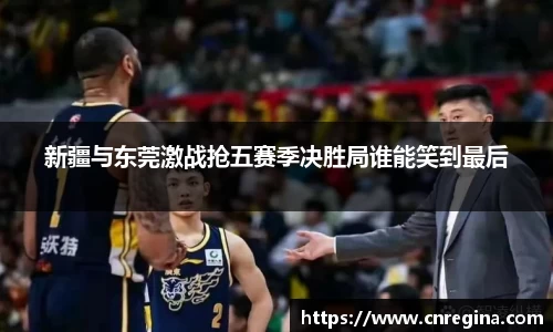 新疆与东莞激战抢五赛季决胜局谁能笑到最后